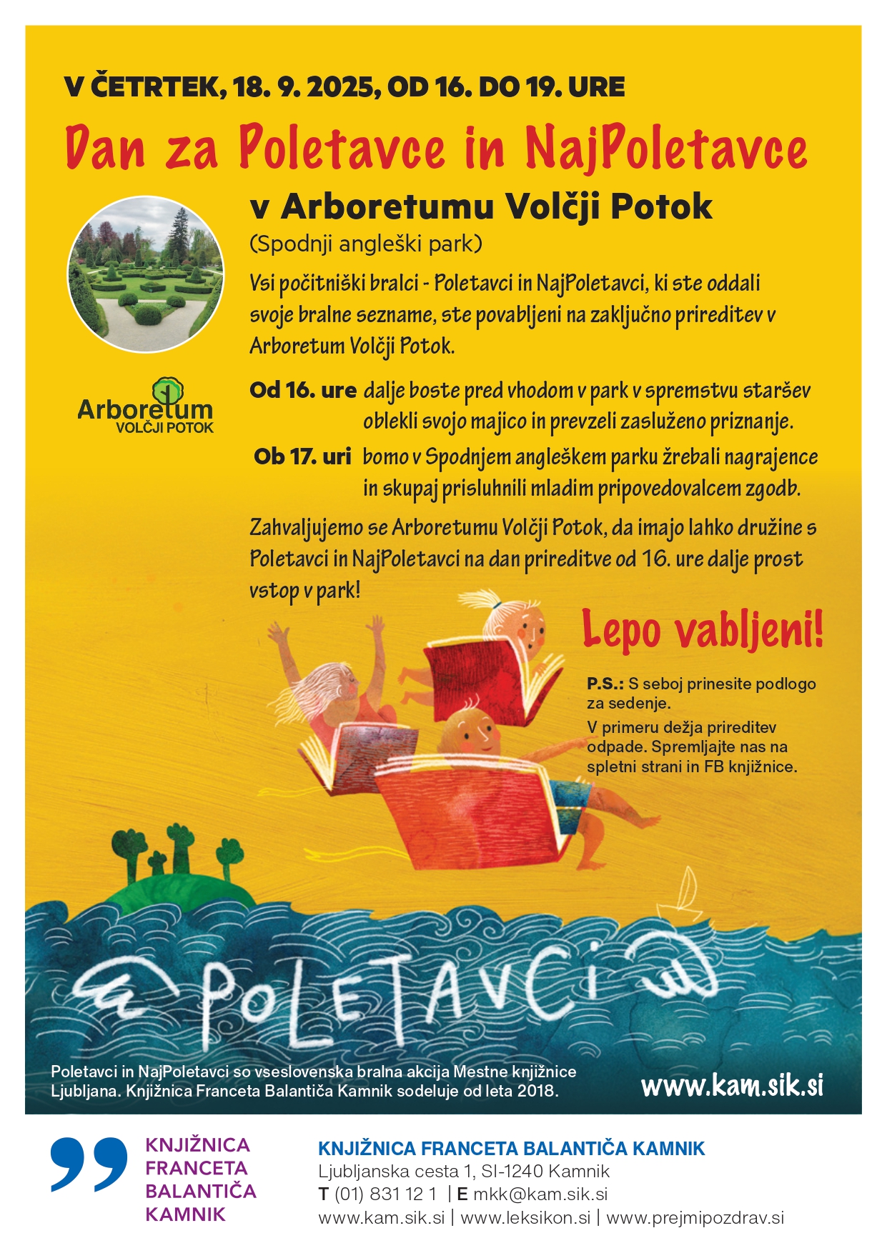 Dan za Poletavce in NajPoletavce v Arboretumu Volčji Potok (Spodnji angleški park) Vsi počitniški bralci - Poletavci in NajPoletavci, ki ste oddali svoje bralne sezname, ste povabljeni na zaključno prireditev v Arboretum Volčji Potok. V ČETRTEK, 18. 9. 2025, OD 16. DO 19. URE KNJIŽNICA FRANCETA BALANTIČA KAMNIK Ljubljanska cesta 1, SI-1240 Kamnik T (01) 831 12 1 | E mkk@kam.sik.si www.kam.sik.si | www.leksikon.si | www.prejmipozdrav.si Od 16. ure dalje boste pred vhodom v park v spremstvu staršev oblekli svojo majico in prevzeli zasluženo priznanje. Ob 17. uri bomo v Spodnjem angleškem parku žrebali nagrajence in skupaj prisluhnili mladim pripovedovalcem zgodb. Zahvaljujemo se Arboretumu Volčji Potok, da imajo lahko družine s Poletavci in NajPoletavci na dan prireditve od 16. ure dalje prost vstop v park! Lepo vabljeni! Poletavci in NajPoletavci so vseslovenska bralna akcija Mestne knjižnice Ljubljana. Knjižnica Franceta Balantiča Kamnik sodeluje od leta 2018. P.S.: S seboj prinesite podlogo za sedenje. V primeru dežja prireditev odpade. Spremljajte nas na spletni strani in FB knjižnice. www.kam.sik.si